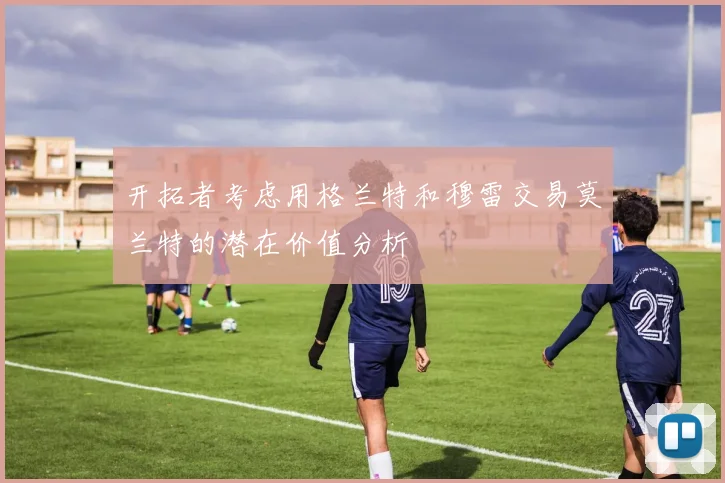 开拓者考虑用格兰特和穆雷交易莫兰特的潜在价值分析