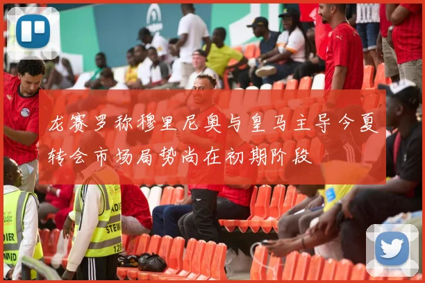 龙赛罗称穆里尼奥与皇马主导今夏转会市场局势尚在初期阶段