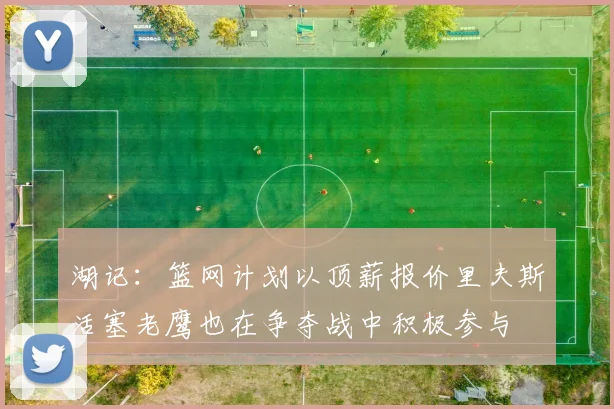 湖记：篮网计划以顶薪报价里夫斯活塞老鹰也在争夺战中积极参与