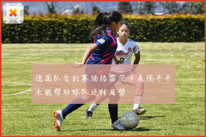 德国队告别赛场格雷茨卡表现平平未能帮助球队逆转局势
