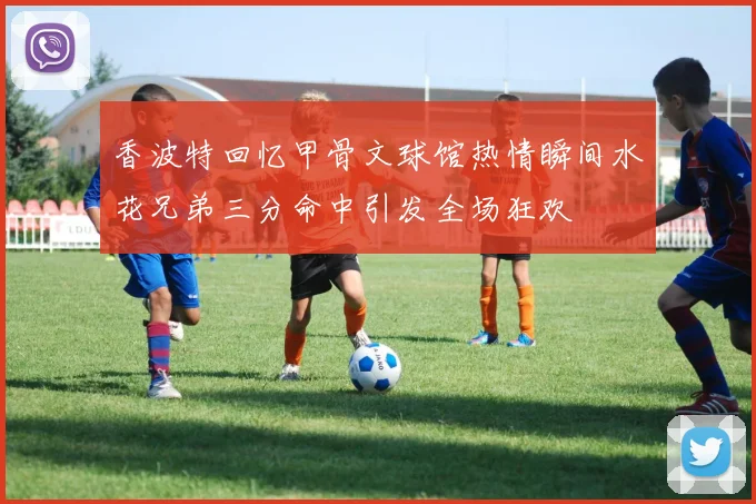 香波特回忆甲骨文球馆热情瞬间水花兄弟三分命中引发全场狂欢