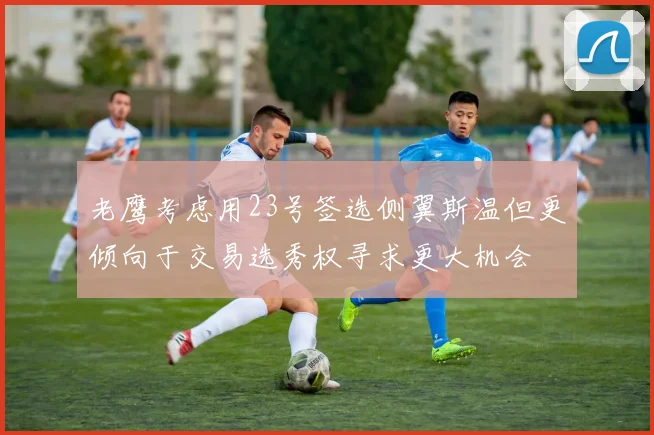 老鹰考虑用23号签选侧翼斯温但更倾向于交易选秀权寻求更大机会