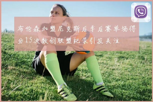 布伦森加盟尼克斯后季后赛单场得分15次数创联盟纪录引发关注