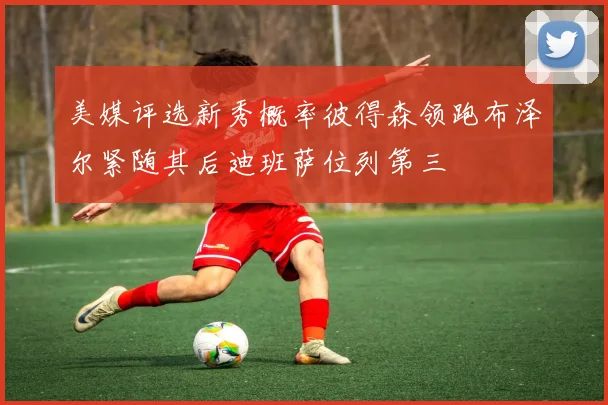 美媒评选新秀概率彼得森领跑布泽尔紧随其后迪班萨位列第三