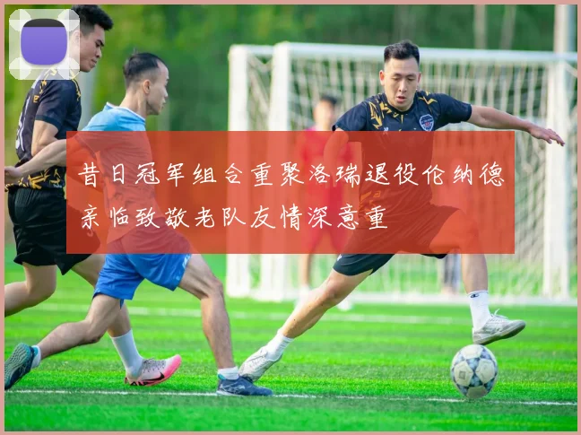 昔日冠军组合重聚洛瑞退役伦纳德亲临致敬老队友情深意重