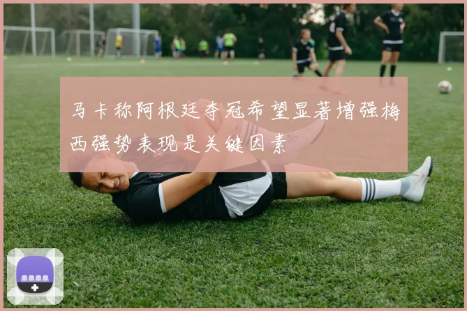马卡称阿根廷夺冠希望显著增强梅西强势表现是关键因素