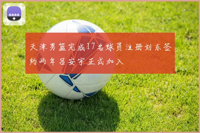 天津男篮完成17名球员注册刘东签约两年吕安宇正式加入