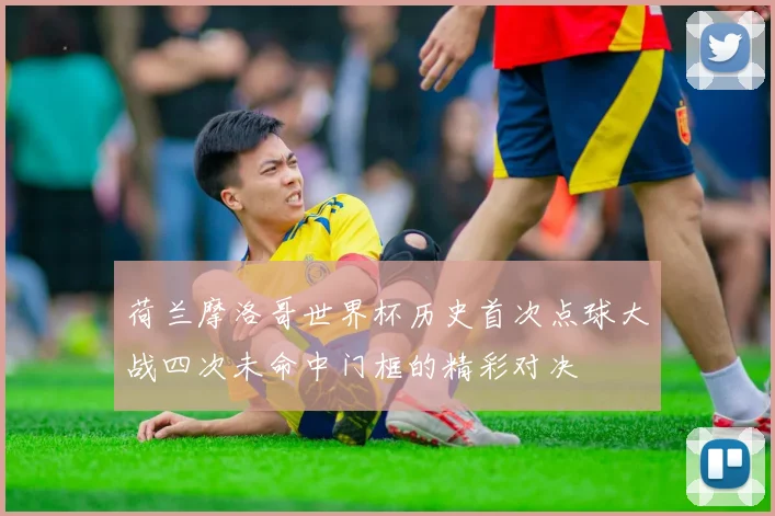 荷兰摩洛哥世界杯历史首次点球大战四次未命中门框的精彩对决