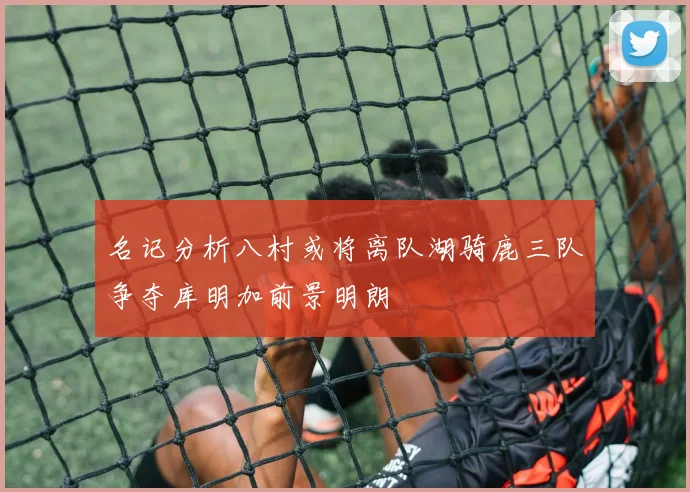名记分析八村或将离队湖骑鹿三队争夺库明加前景明朗