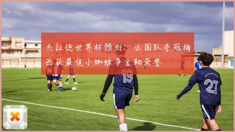 杰拉德世界杯预测：法国队夺冠梅西获最佳小蜘蛛争金靴荣誉