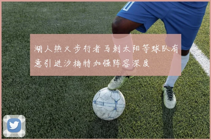 湖人热火步行者马刺太阳等球队有意引进沙梅特加强阵容深度